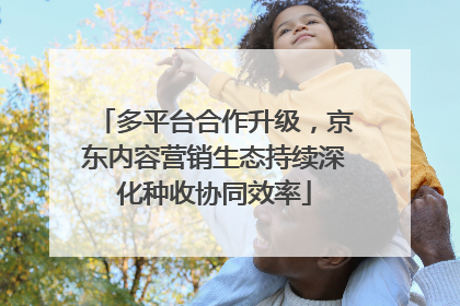 多平台合作升级，京东内容营销生态持续深化种收协同效率