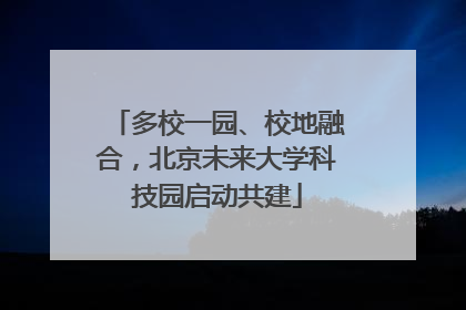 多校一园、校地融合，北京未来大学科技园启动共建