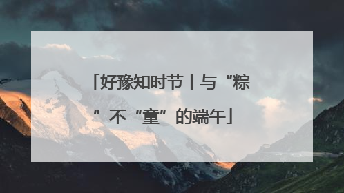 好豫知时节丨与“粽”不“童”的端午