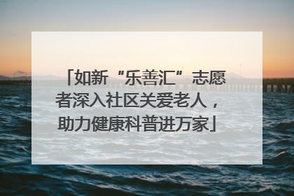 如新“乐善汇”志愿者深入社区关爱老人，助力健康科普进万家
