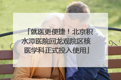 就医更便捷！北京积水潭医院回龙观院区核医学科正式投入使用