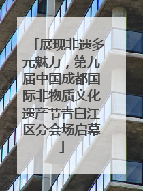展现非遗多元魅力，第九届中国成都国际非物质文化遗产节青白江区分会场启幕