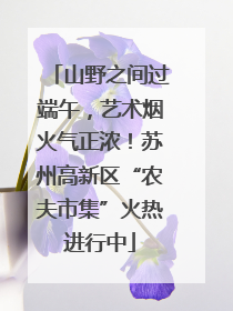 山野之间过端午，艺术烟火气正浓！苏州高新区“农夫市集”火热进行中