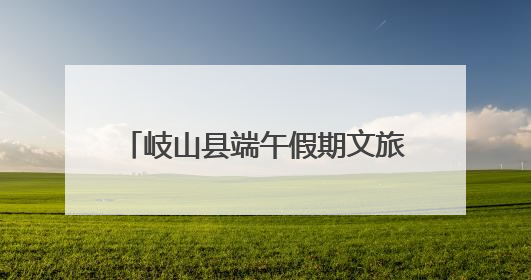岐山县端午假期文旅市场平稳有序 传统文化活动亮点纷呈