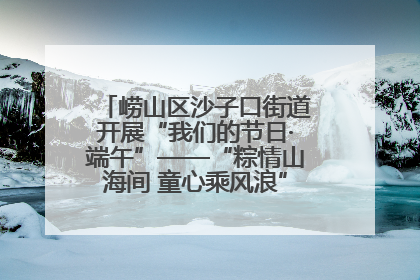 崂山区沙子口街道开展“我们的节日·端午”——“粽情山海间 童心乘风浪”文明实践活动