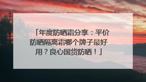 年度防晒霜分享：平价防晒隔离霜哪个牌子最好用？良心国货防晒！
