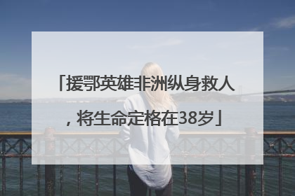 援鄂英雄非洲纵身救人，将生命定格在38岁