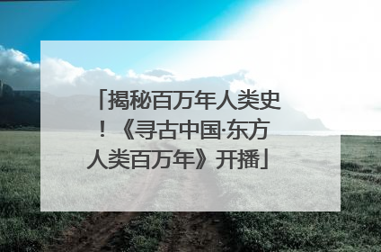 揭秘百万年人类史！《寻古中国·东方人类百万年》开播