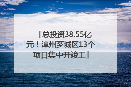总投资38.55亿元！漳州芗城区13个项目集中开竣工