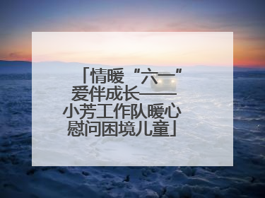 情暖“六一” 爱伴成长——小芳工作队暖心慰问困境儿童