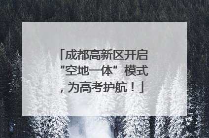 成都高新区开启“空地一体”模式，为高考护航！