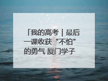 我的高考｜最后一课收获“不怕”的勇气 厦门学子万里同风赴新程