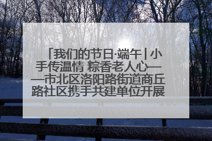 我们的节日·端午│小手传温情 粽香老人心——市北区洛阳路街道商丘路社区携手共建单位开展端午主题活动