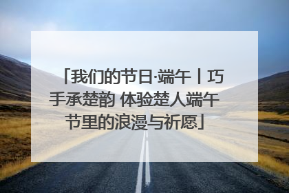 我们的节日·端午丨巧手承楚韵 体验楚人端午节里的浪漫与祈愿