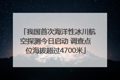 我国首次海洋性冰川航空探测今日启动 调查点位海拔超过4700米