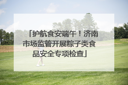 护航食安端午！济南市场监管开展粽子类食品安全专项检查
