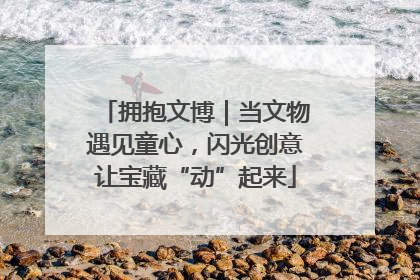 拥抱文博｜当文物遇见童心，闪光创意让宝藏“动”起来