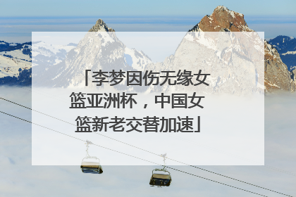 李梦因伤无缘女篮亚洲杯，中国女篮新老交替加速