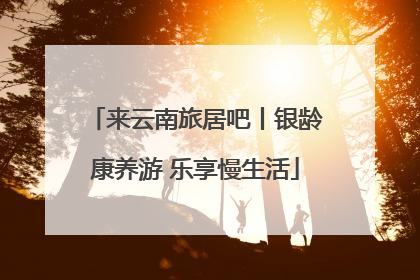来云南旅居吧丨银龄康养游 乐享慢生活