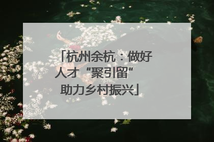 杭州余杭：做好人才“聚引留” 助力乡村振兴
