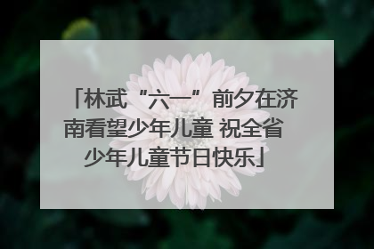 林武“六一”前夕在济南看望少年儿童 祝全省少年儿童节日快乐