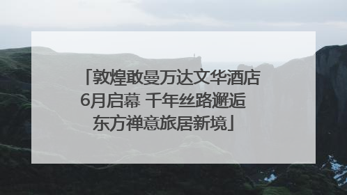 敦煌敢曼万达文华酒店6月启幕 千年丝路邂逅东方禅意旅居新境