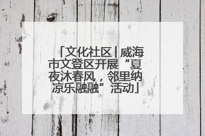 文化社区│威海市文登区开展“夏夜沐春风，邻里纳凉乐融融”活动