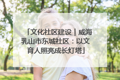 文化社区建设｜威海乳山市东城社区：以文育人照亮成长灯塔
