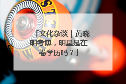 文化杂谈｜黄晓明考博，明星是在卷学历吗？