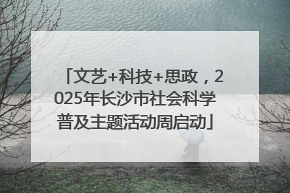 文艺+科技+思政，2025年长沙市社会科学普及主题活动周启动