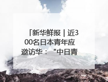 新华鲜报｜近300名日本青年应邀访华：“中日青年可以创造更好的未来”