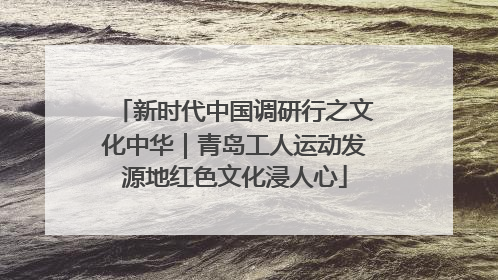 新时代中国调研行之文化中华｜青岛工人运动发源地红色文化浸人心