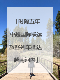 时隔五年 中越国际联运旅客列车抵达越南河内
