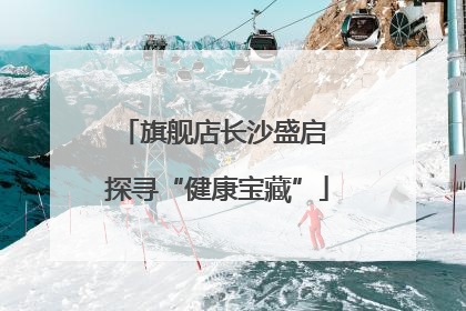 旗舰店长沙盛启 探寻“健康宝藏”