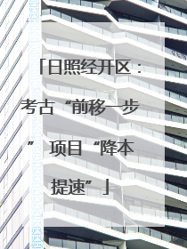 日照经开区：考古“前移一步” 项目“降本提速”