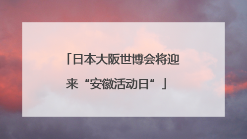 日本大阪世博会将迎来“安徽活动日”