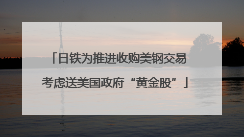 日铁为推进收购美钢交易 考虑送美国政府“黄金股”