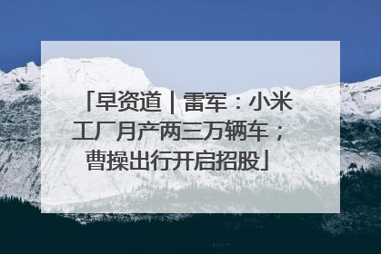 早资道｜雷军：小米工厂月产两三万辆车；曹操出行开启招股