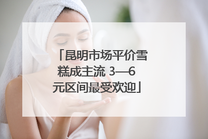 昆明市场平价雪糕成主流 3—6元区间最受欢迎