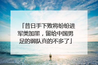 昔日手下败将纷纷进军美加墨，留给中国男足的弱队真的不多了