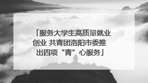 服务大学生高质量就业创业 共青团洛阳市委推出四项“青”心服务