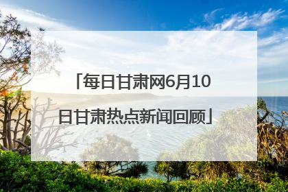 每日甘肃网6月10日甘肃热点新闻回顾