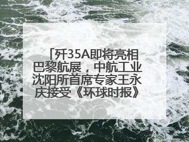 歼35A即将亮相巴黎航展，中航工业沈阳所首席专家王永庆接受《环球时报》专访：未来数量可以有很多