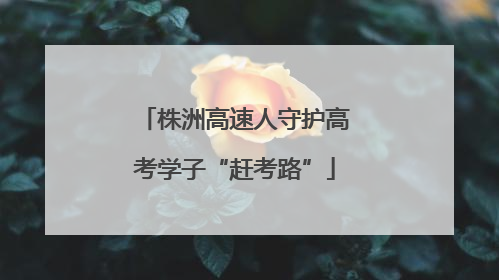 株洲高速人守护高考学子“赶考路”