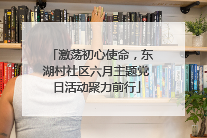 激荡初心使命，东湖村社区六月主题党日活动聚力前行