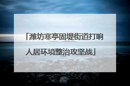 潍坊寒亭固堤街道打响人居环境整治攻坚战