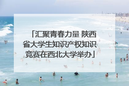 汇聚青春力量 陕西省大学生知识产权知识竞赛在西北大学举办
