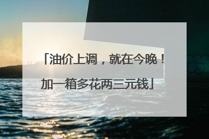 油价上调，就在今晚！加一箱多花两三元钱