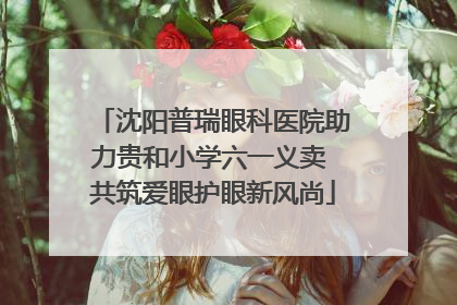沈阳普瑞眼科医院助力贵和小学六一义卖 共筑爱眼护眼新风尚