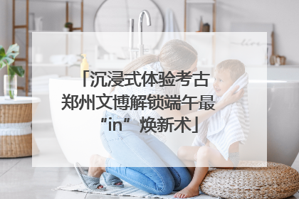 沉浸式体验考古 郑州文博解锁端午最“in”焕新术